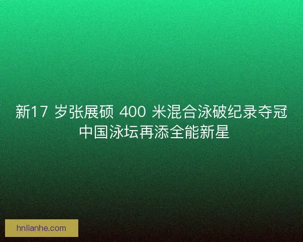 新17 岁张展硕 400 米混合泳破纪录夺冠 中国泳坛再添全能新星