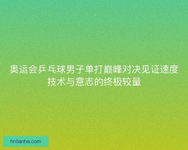 奥运会乒乓球男子单打巅峰对决见证速度技术与意志的终极较量