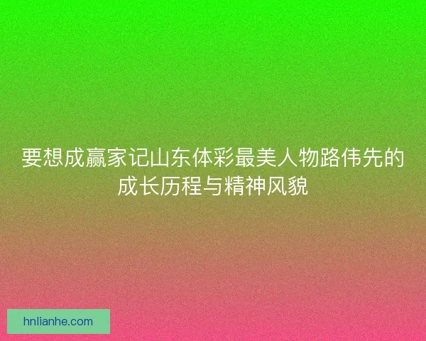 要想成赢家记山东体彩最美人物路伟先的成长历程与精神风貌 要想成赢家记山东体彩最美人物路伟先的成长历程与精神风貌