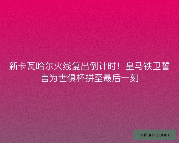 新卡瓦哈尔火线复出倒计时！皇马铁卫誓言为世俱杯拼至最后一刻