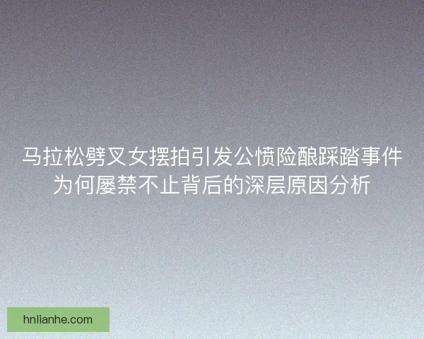 马拉松劈叉女摆拍引发公愤险酿踩踏事件为何屡禁不止背后的深层原因分析
