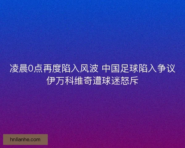 凌晨0点再度陷入风波 中国足球陷入争议伊万科维奇遭球迷怒斥