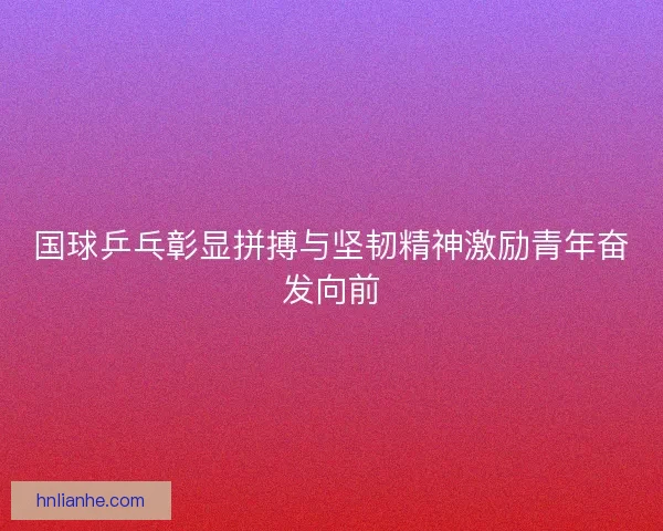 国球乒乓彰显拼搏与坚韧精神激励青年奋发向前