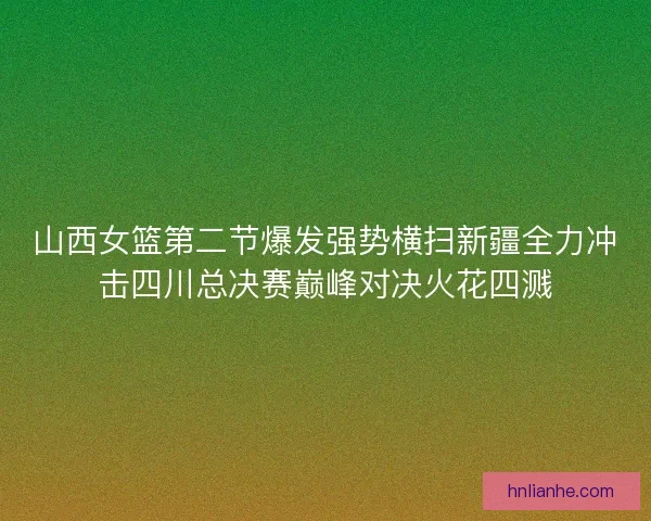 山西女篮第二节爆发强势横扫新疆全力冲击四川总决赛巅峰对决火花四溅