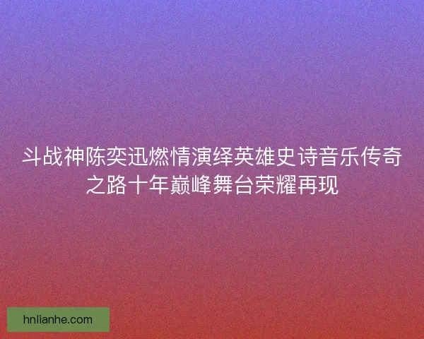 斗战神陈奕迅燃情演绎英雄史诗音乐传奇之路十年巅峰舞台荣耀再现 斗战神陈奕迅燃情演绎英雄史诗音乐传奇之路十年巅峰舞台荣耀再现