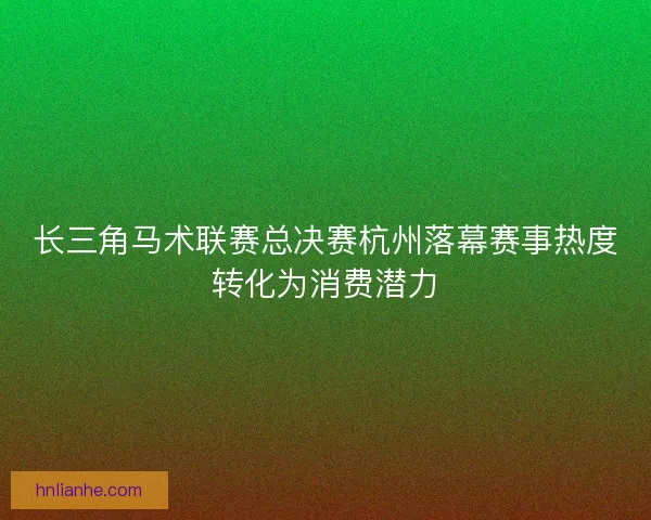 长三角马术联赛总决赛杭州落幕赛事热度转化为消费潜力