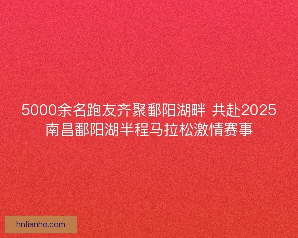 5000余名跑友齐聚鄱阳湖畔 共赴2025南昌鄱阳湖半程马拉松激情赛事