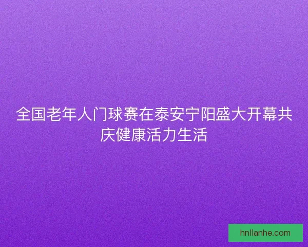 全国老年人门球赛在泰安宁阳盛大开幕共庆健康活力生活
