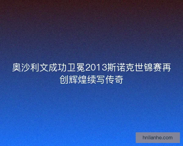 奥沙利文成功卫冕2013斯诺克世锦赛再创辉煌续写传奇
