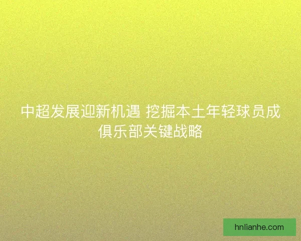 中超发展迎新机遇 挖掘本土年轻球员成俱乐部关键战略
