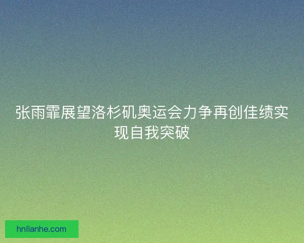 张雨霏展望洛杉矶奥运会力争再创佳绩实现自我突破