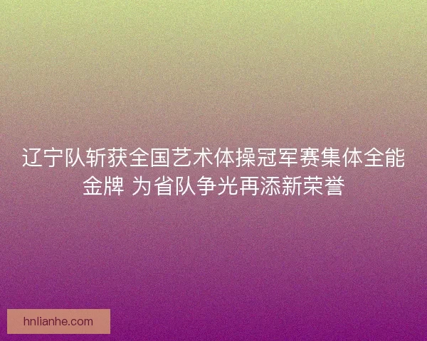 辽宁队斩获全国艺术体操冠军赛集体全能金牌 为省队争光再添新荣誉