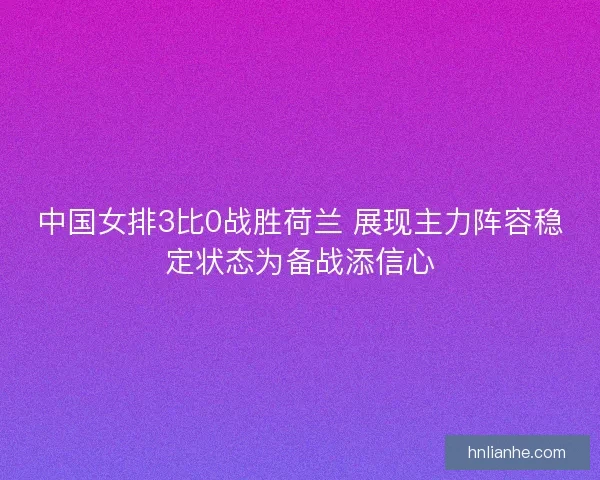 中国女排3比0战胜荷兰 展现主力阵容稳定状态为备战添信心