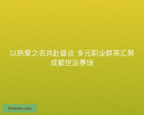 以热爱之名共赴盛会 多元职业群英汇聚成都世运赛场