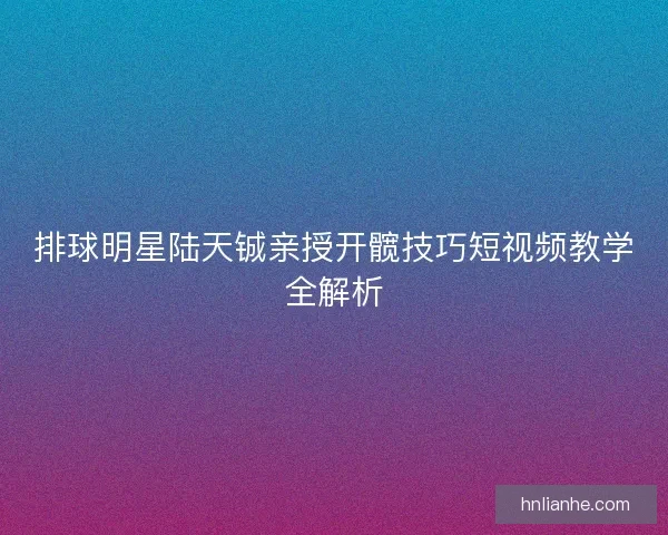 排球明星陆天铖亲授开髋技巧短视频教学全解析