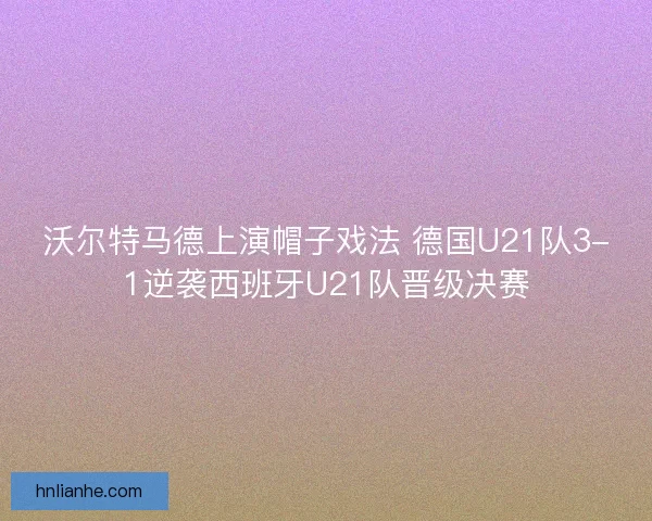 沃尔特马德上演帽子戏法 德国U21队3-1逆袭西班牙U21队晋级决赛