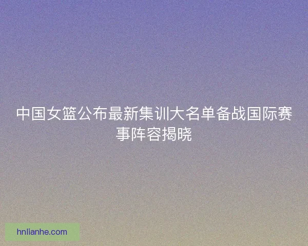 中国女篮公布最新集训大名单备战国际赛事阵容揭晓 中国女篮公布最新集训大名单备战国际赛事阵容揭晓