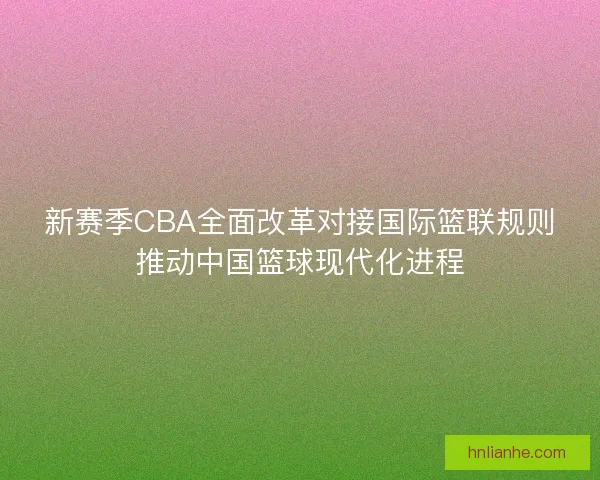 新赛季CBA全面改革对接国际篮联规则推动中国篮球现代化进程 新赛季CBA全面改革对接国际篮联规则推动中国篮球现代化进程