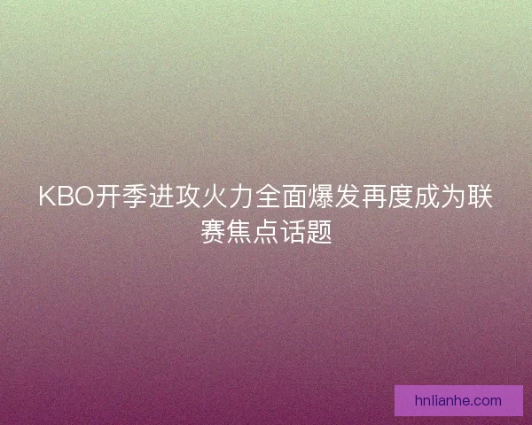 KBO开季进攻火力全面爆发再度成为联赛焦点话题