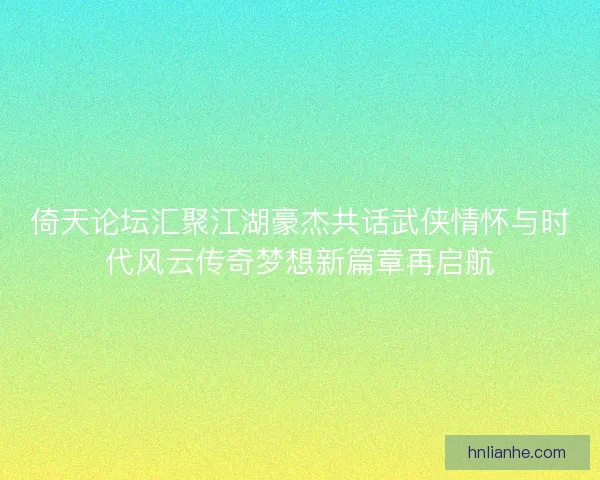 倚天论坛汇聚江湖豪杰共话武侠情怀与时代风云传奇梦想新篇章再启航