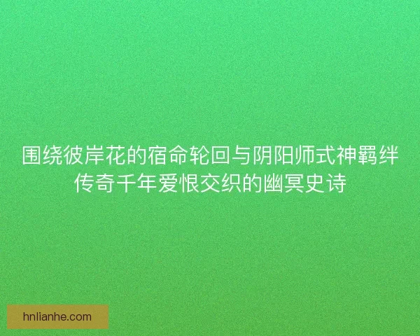 围绕彼岸花的宿命轮回与阴阳师式神羁绊传奇千年爱恨交织的幽冥史诗 围绕彼岸花的宿命轮回与阴阳师式神羁绊传奇千年爱恨交织的幽冥史诗