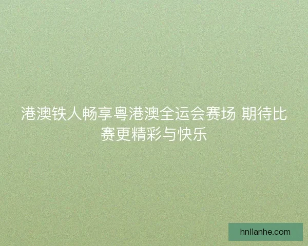 港澳铁人畅享粤港澳全运会赛场 期待比赛更精彩与快乐 港澳铁人畅享粤港澳全运会赛场 期待比赛更精彩与快乐