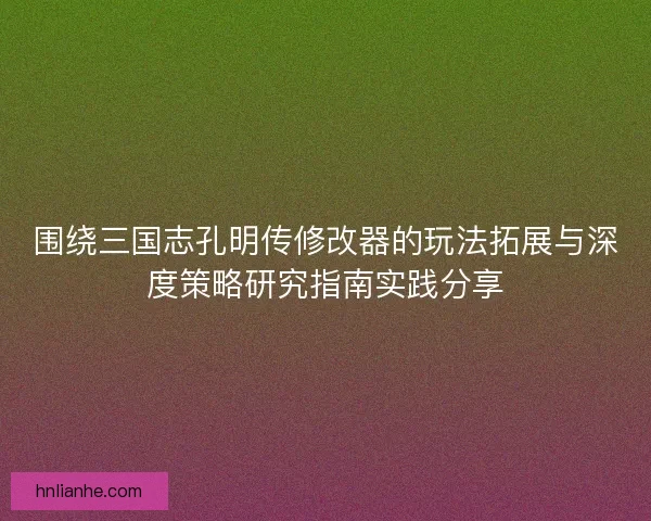 围绕三国志孔明传修改器的玩法拓展与深度策略研究指南实践分享