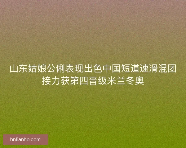 山东姑娘公俐表现出色中国短道速滑混团接力获第四晋级米兰冬奥 山东姑娘公俐表现出色中国短道速滑混团接力获第四晋级米兰冬奥